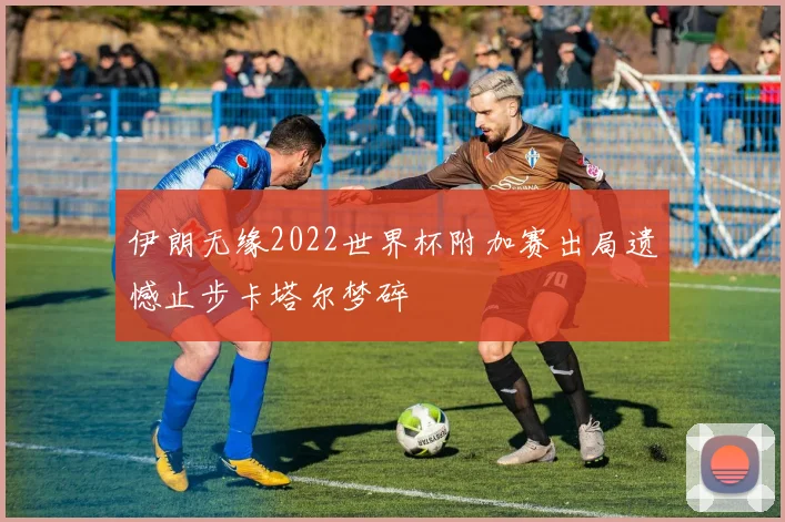 伊朗无缘2022世界杯附加赛出局遗憾止步卡塔尔梦碎