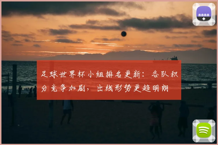 足球世界杯小组排名更新：各队积分竞争加剧，出线形势更趋明朗