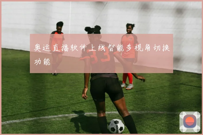 奥运直播软件上线智能多视角切换功能