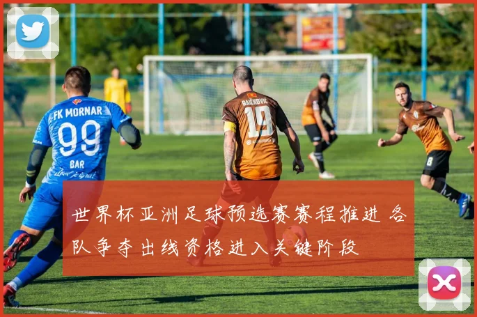 世界杯亚洲足球预选赛赛程推进 各队争夺出线资格进入关键阶段