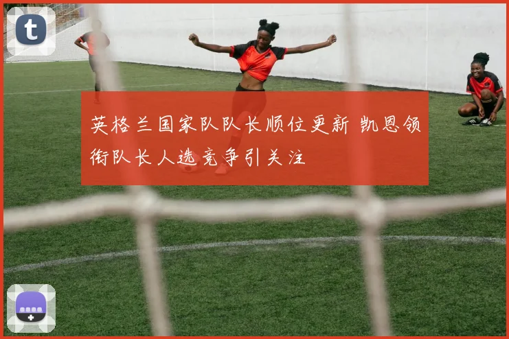 英格兰国家队队长顺位更新 凯恩领衔队长人选竞争引关注