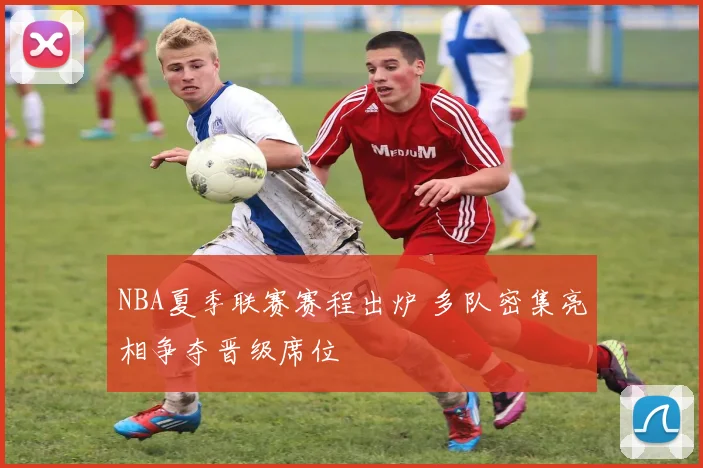NBA夏季联赛赛程出炉 多队密集亮相争夺晋级席位