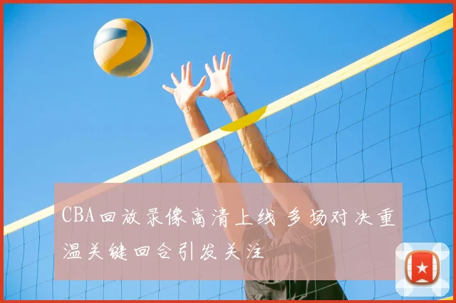 CBA回放录像高清上线 多场对决重温关键回合引发关注