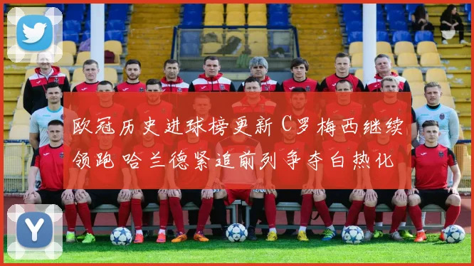 欧冠历史进球榜更新 C罗梅西继续领跑 哈兰德紧追前列争夺白热化