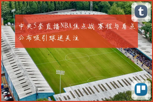 中央5套直播NBA焦点战 赛程与看点公布吸引球迷关注