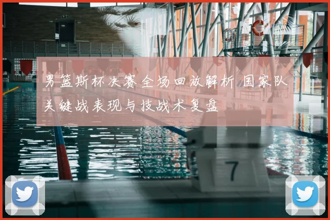 男篮斯杯决赛全场回放解析 国家队关键战表现与技战术复盘