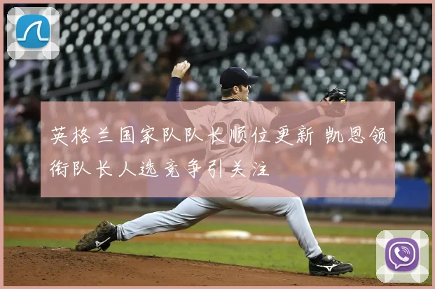 英格兰国家队队长顺位更新 凯恩领衔队长人选竞争引关注