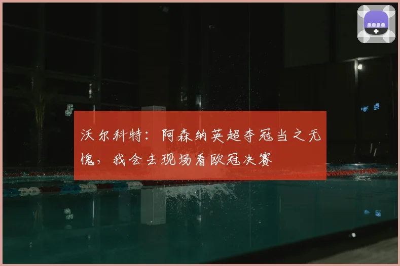 沃尔科特：阿森纳英超夺冠当之无愧，我会去现场看欧冠决赛