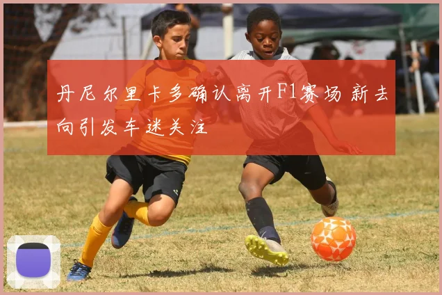 丹尼尔里卡多确认离开F1赛场 新去向引发车迷关注