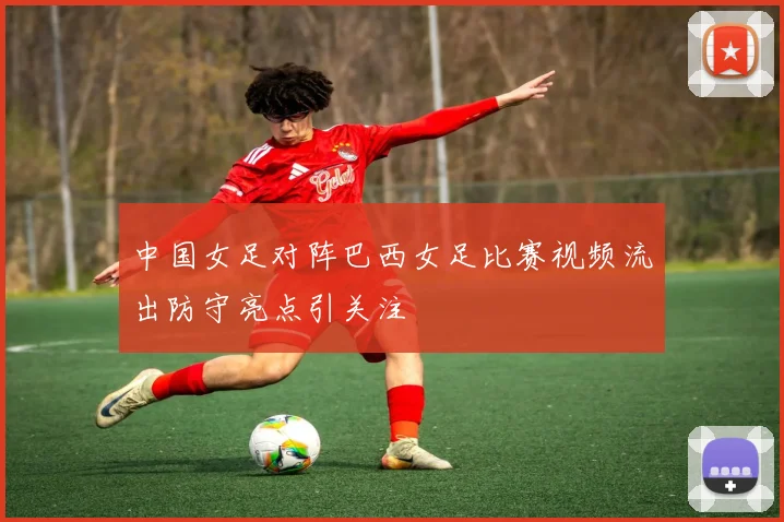 中国女足对阵巴西女足比赛视频流出防守亮点引关注