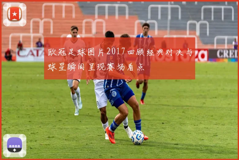 欧冠足球图片2017回顾经典对决与球星瞬间呈现赛场看点