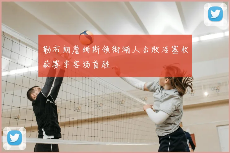 勒布朗詹姆斯领衔湖人击败活塞收获赛季客场首胜