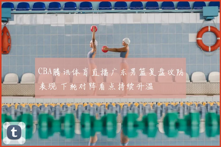 CBA腾讯体育直播广东男篮复盘攻防表现 下轮对阵看点持续升温