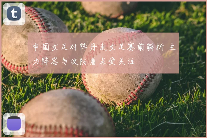 中国女足对阵丹麦女足赛前解析 主力阵容与攻防看点受关注