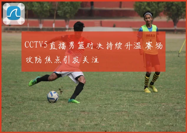 CCTV5直播男篮对决持续升温 赛场攻防焦点引发关注