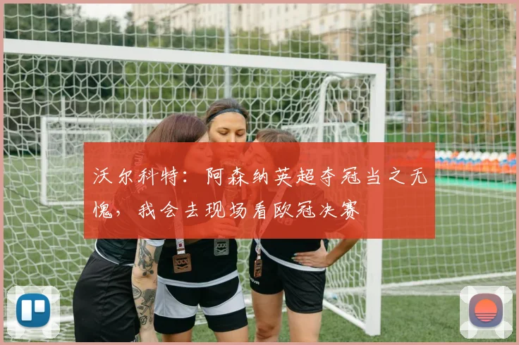 沃尔科特：阿森纳英超夺冠当之无愧，我会去现场看欧冠决赛