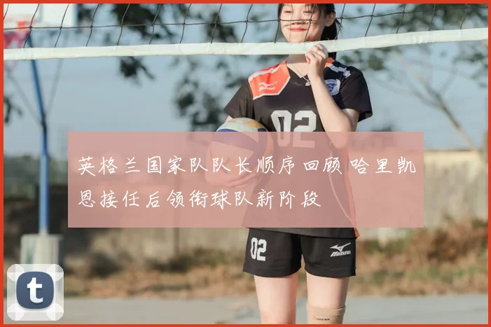 英格兰国家队队长顺序回顾 哈里凯恩接任后领衔球队新阶段