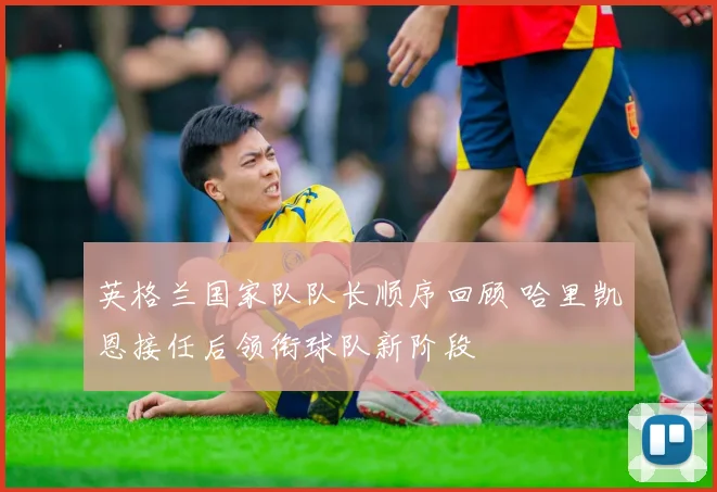 英格兰国家队队长顺序回顾 哈里凯恩接任后领衔球队新阶段