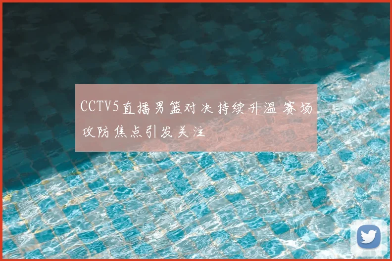 CCTV5直播男篮对决持续升温 赛场攻防焦点引发关注