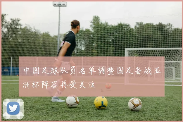 中国足球队员名单调整国足备战亚洲杯阵容再受关注