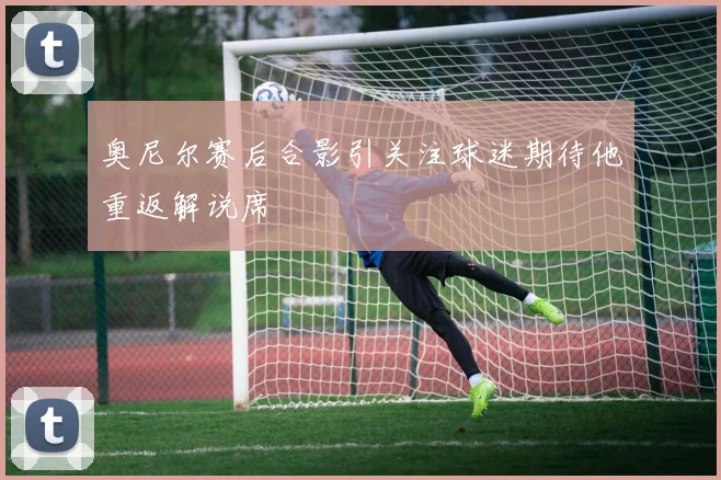 奥尼尔赛后合影引关注球迷期待他重返解说席