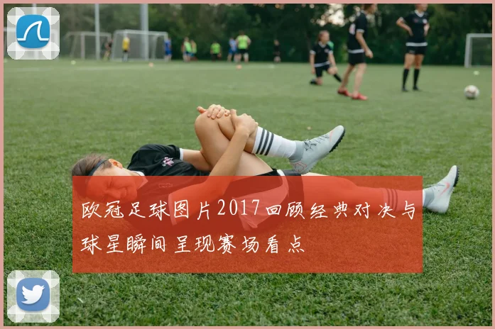 欧冠足球图片2017回顾经典对决与球星瞬间呈现赛场看点