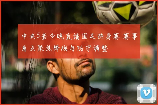 中央5套今晚直播国足热身赛 赛事看点聚焦锋线与防守调整