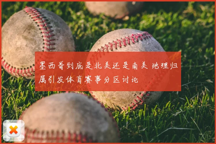 墨西哥到底是北美还是南美 地理归属引发体育赛事分区讨论