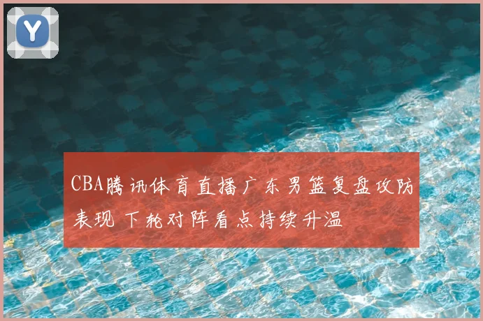 CBA腾讯体育直播广东男篮复盘攻防表现 下轮对阵看点持续升温