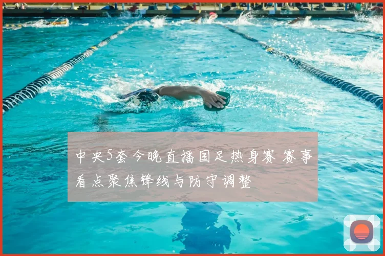中央5套今晚直播国足热身赛 赛事看点聚焦锋线与防守调整