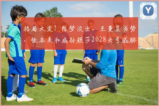 格局大变！陈梦淡出、王曼昱劣势，张本美和成孙颖莎2028头号威胁